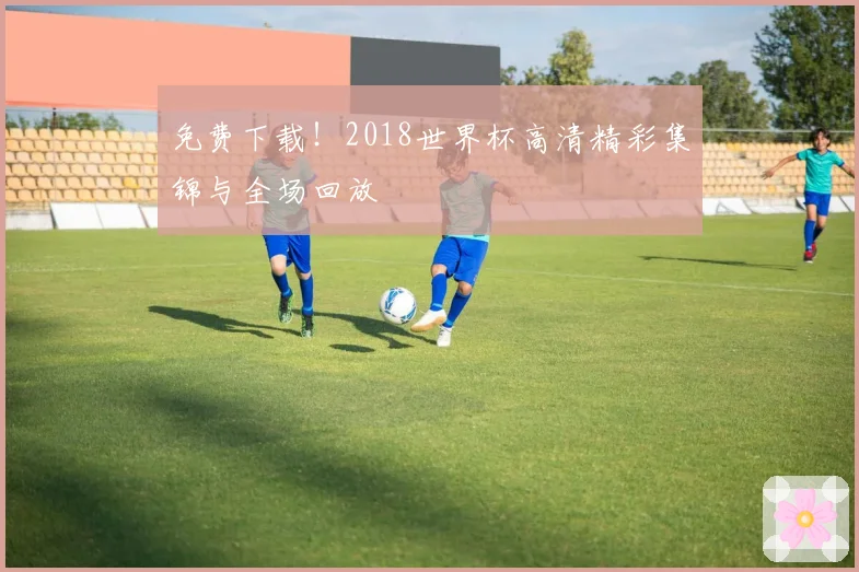免费下载！2018世界杯高清精彩集锦与全场回放
