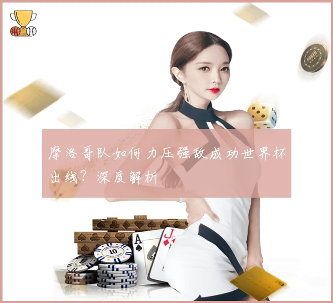 摩洛哥队如何力压强敌成功世界杯出线？深度解析