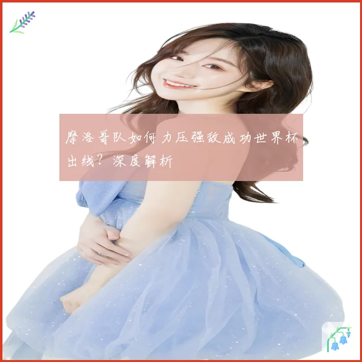 摩洛哥队如何力压强敌成功世界杯出线？深度解析